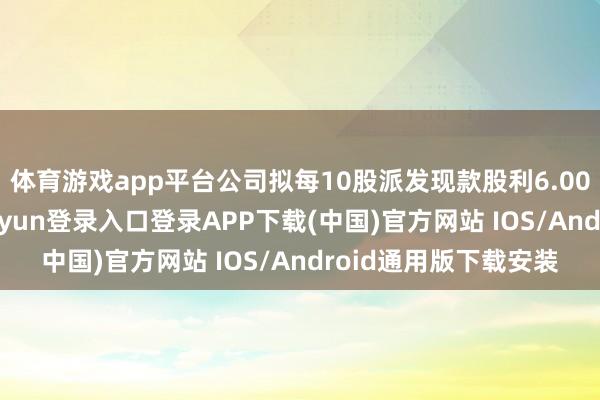 体育游戏app平台公司拟每10股派发现款股利6.00元（含税）-开云kaiyun登录入口登录APP下载(中国)官方网站 IOS/Android通用版下载安装