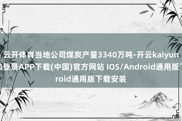云开体育当地公司煤炭产量3340万吨-开云kaiyun登录入口登录APP下载(中国)官方网站 IOS/Android通用版下载安装