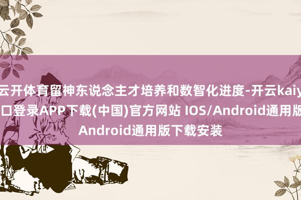 云开体育留神东说念主才培养和数智化进度-开云kaiyun登录入口登录APP下载(中国)官方网站 IOS/Android通用版下载安装