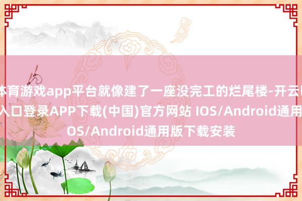 体育游戏app平台就像建了一座没完工的烂尾楼-开云kaiyun登录入口登录APP下载(中国)官方网站 IOS/Android通用版下载安装